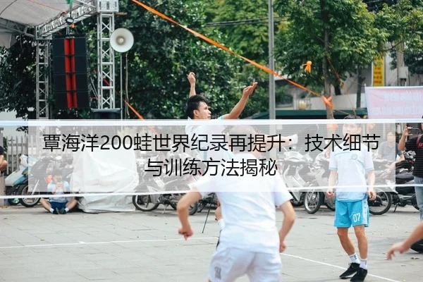 覃海洋200蛙世界纪录再提升：技术细节与训练方法揭秘
